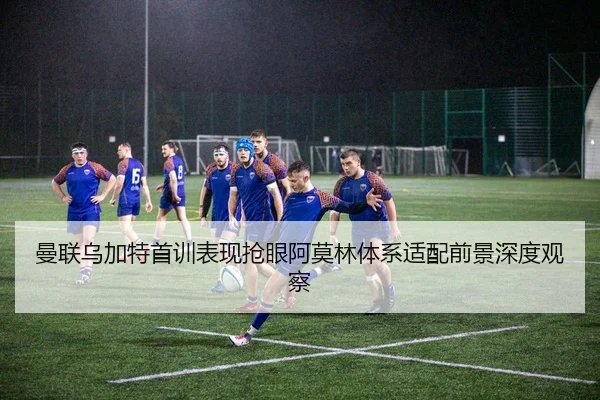 曼联乌加特首训表现抢眼阿莫林体系适配前景深度观察